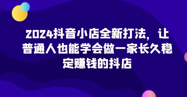 2024抖音小店全新打法,让普通人也能学会做一家长久稳定赚钱的抖店(更新)-吾爱云课堂