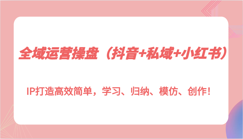 全域运营操盘(抖音+私域+小红书)IP打造高效简单,学习、归纳、模仿、创作!-吾爱云课堂