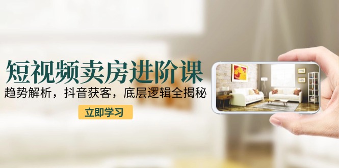 短视频卖房进阶课:趋势解析,抖音获客,底层逻辑全揭秘-吾爱云课堂