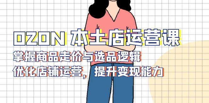 OZON 本土店运营课,掌握商品走价与选品逻辑,优化店铺运营,提升变现能力-吾爱云课堂