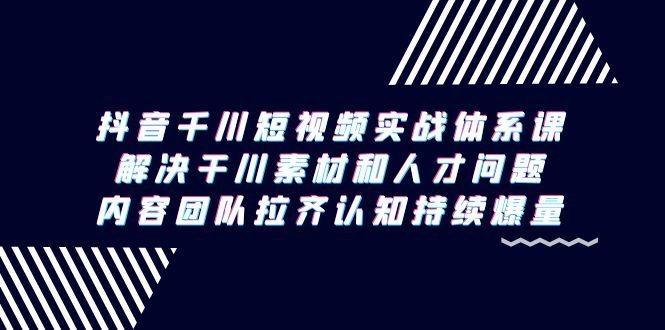 抖音千川短视频实战体系课,解决干川素材和人才问题,内容团队拉齐认知...-吾爱云课堂