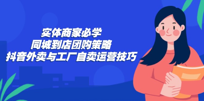 实体商家必学:同城到店团购策略:抖音外卖与工厂自卖运营技巧-吾爱云课堂