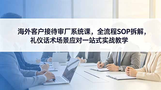 海外客户接待审厂系统课，全流程SOP拆解，礼仪话术场景应对一站式实战教学-吾爱云课堂