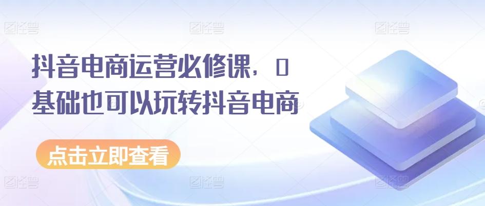 抖音电商运营必修课,0基础也可以玩转抖音电商-吾爱云课堂