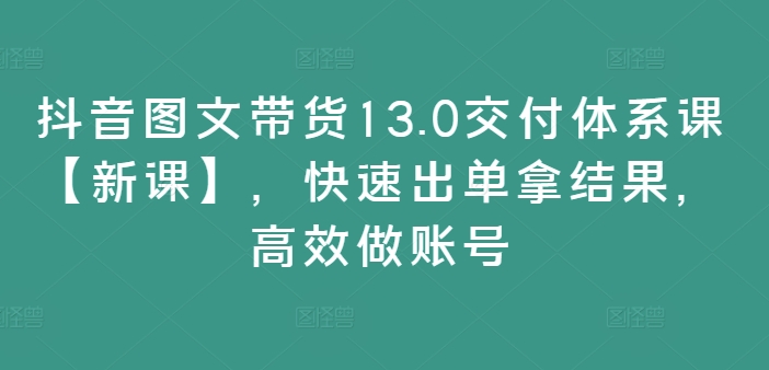 抖音图文带货13.0交付体系课【新课】,快速出单拿结果,高效做账号-吾爱云课堂