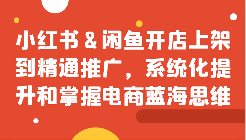 小红书&闲鱼开店上架到精通推广,系统化提升和掌握电商蓝海思维-吾爱云课堂