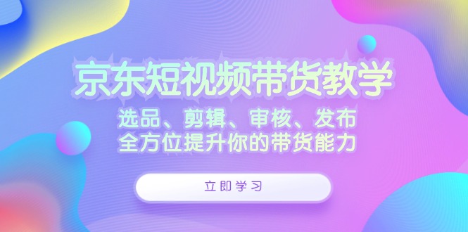 京东短视频带货教学：选品、剪辑、审核、发布，全方位提升你的带货能力-吾爱云课堂