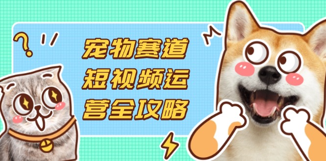 宠物赛道短视频运营全攻略,选品拍摄剪辑实操,实现流量到收益转化-吾爱云课堂