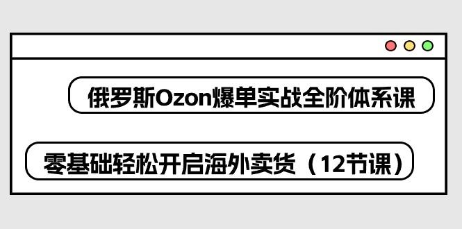 俄罗斯 Ozon-爆单实战全阶体系课,零基础轻松开启海外卖货(12节课-吾爱云课堂
