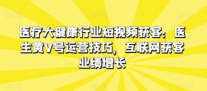 医疗大健康行业短视频获客:医生黄V号运营技巧,互联网获客业绩增长-吾爱云课堂