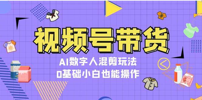 视频号带货,AI数字人混剪玩法,0基础小白也能操作-吾爱云课堂