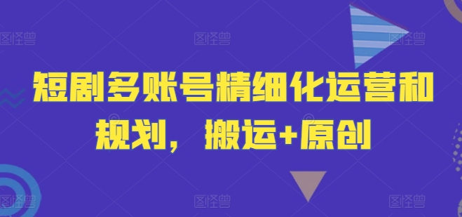 短剧多账号精细化运营和规划，搬运+原创-吾爱云课堂