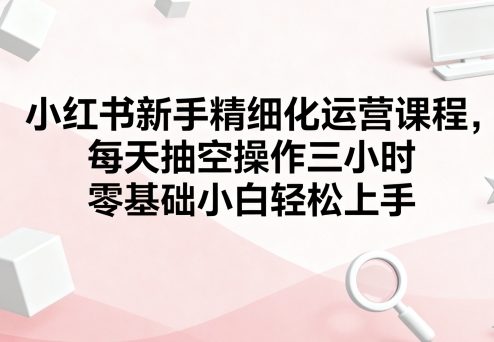 小红书新手精细化运营课程,每天抽空操作三小时,零基础小白轻松上手-吾爱云课堂