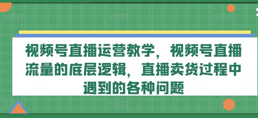 视频号直播运营教学,视频号直播流量的底层逻辑,直播卖货过程中遇到的各种问题-吾爱云课堂