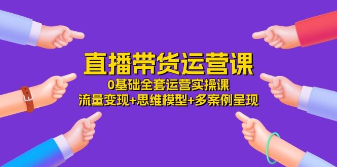 直播带货运营课,0基础全套运营实操课 流量变现+思维模型+多案例呈现-34节-吾爱云课堂
