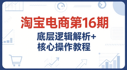 淘宝电商第16期,底层逻辑解析+核心操作教程,运营、推广提升能力的必学课程+配套资料-吾爱云课堂
