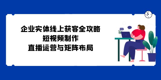 企业实体线上获客全攻略:短视频制作、直播运营与矩阵布局-吾爱云课堂