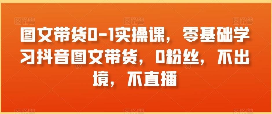 图文带货0-1实操课,零基础学习抖音图文带货,0粉丝,不出境,不直播-吾爱云课堂
