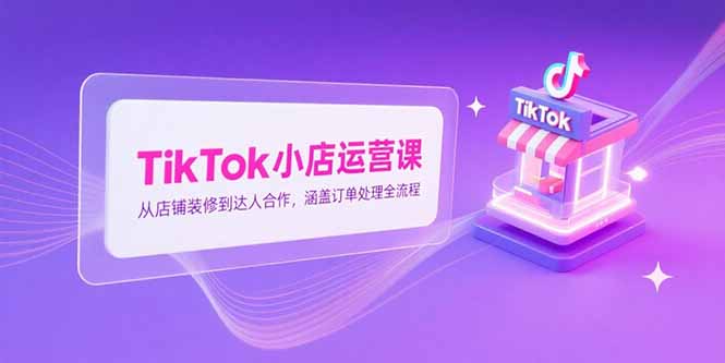 TikTok小店运营课,从店铺装修到达人合作,涵盖订单处理全流程-吾爱云课堂