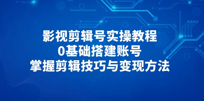 影视剪辑号实操教程,0基础搭建账号,掌握剪辑技巧与变现方法-吾爱云课堂
