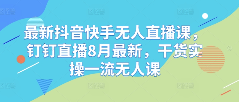最新抖音快手无人直播课,钉钉直播8月最新,干货实操一流无人课-吾爱云课堂