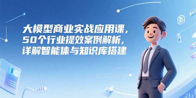 大模型商业实战应用课,50个行业提效案例解析,详解智能体与知识库搭建-吾爱云课堂