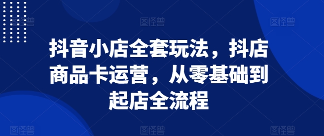 抖音小店全套玩法,抖店商品卡运营,从零基础到起店全流程-吾爱云课堂