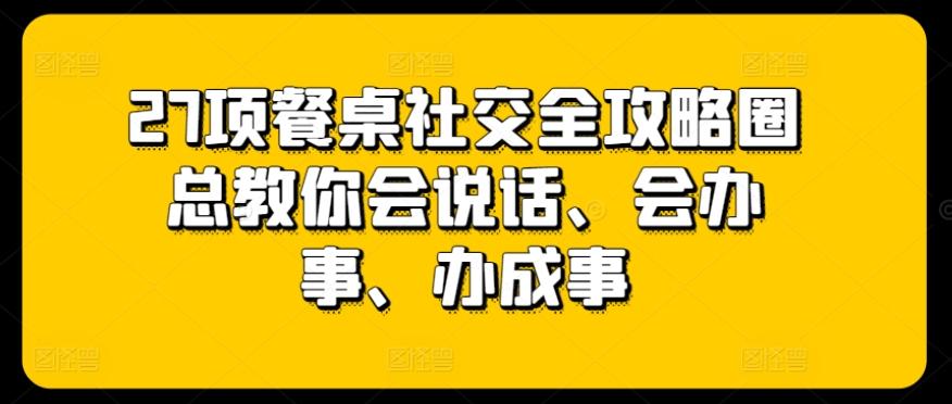 27项餐桌社交全攻略圈总教你会说话、会办事、办成事-吾爱云课堂