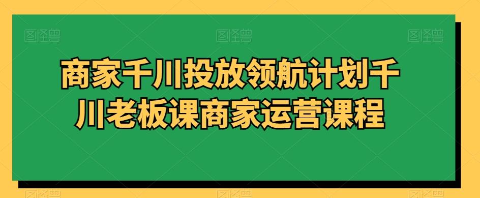商家千川投放领航计划千川老板课商家运营课程-吾爱云课堂