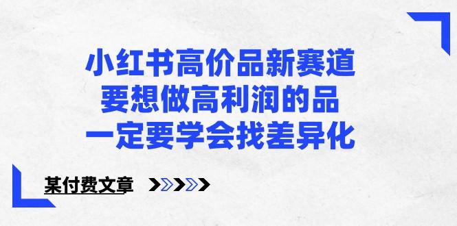 某公众号付费文章-小红书高价品新赛道,要想做高利润的品,一定要学会找差异化!-吾爱云课堂