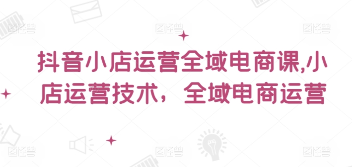 抖音小店运营全域电商课,小店运营技术,全域电商运营-吾爱云课堂