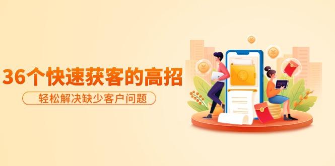 (9644期)分享36个快速获客的高招:轻松解决缺少客户问题,有效才是硬道理-吾爱云课堂