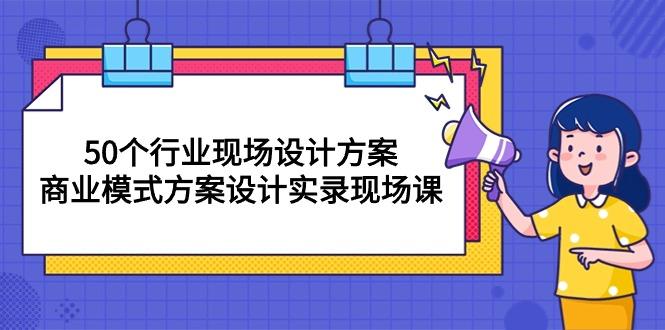 50个行业 现场设计方案,商业模式方案设计实录现场课(50节课-吾爱云课堂