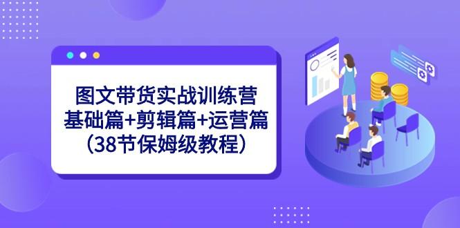 图文带货实战训练营:基础篇+剪辑篇+运营篇(38节保姆级教程)-吾爱云课堂