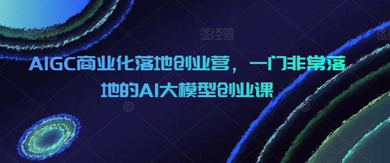AIGC商业化落地创业营,一门非常落地的AI大模型创业课-吾爱云课堂