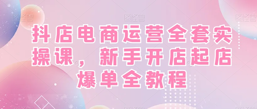 抖店电商运营全套实操课,新手开店起店爆单全教程-吾爱云课堂