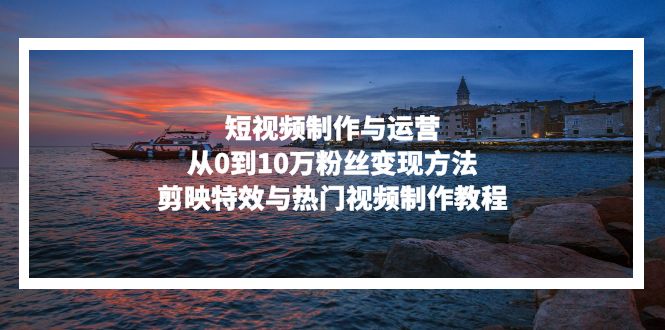 短视频制作与运营，从0到10万粉丝变现方法，剪映特效与热门视频制作教程-吾爱云课堂