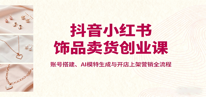 抖音小红书饰品卖货创业课，账号搭建、AI模特生成与开店上架营销全流程-吾爱云课堂