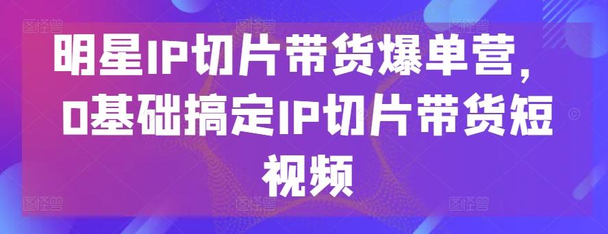 明星IP切片带货爆单营，0基础搞定IP切片带货短视频-吾爱云课堂