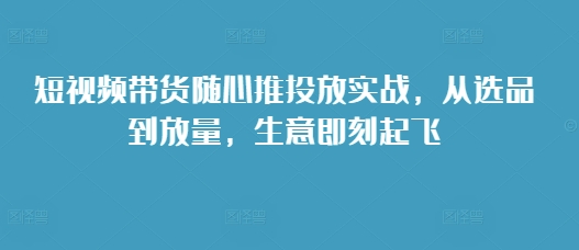 短视频带货随心推投放实战,从选品到放量,生意即刻起飞-吾爱云课堂