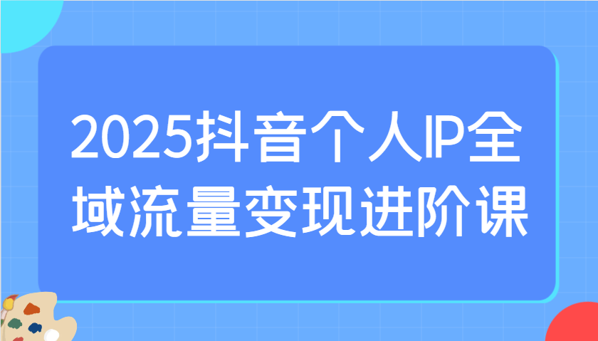 2025抖音个人IP全域流量变现进阶课:选爆品、抖音付费投流、千川投流实操及优化等-吾爱云课堂