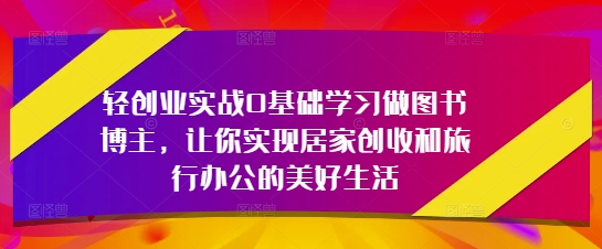 轻创业实战0基础学习做图书博主，让你实现居家创收和旅行办公的美好生活-吾爱云课堂