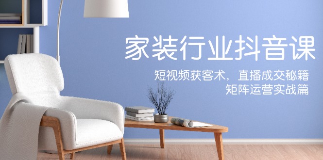 家装抖音课：短视频获客术，直播成交秘籍，矩阵运营实战篇-吾爱云课堂