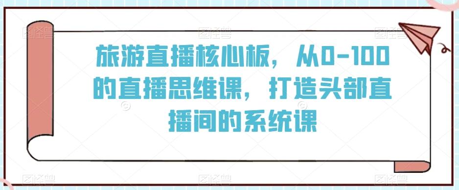 旅游直播核心板,从0-100的直播思维课,打造头部直播间的系统课-吾爱云课堂