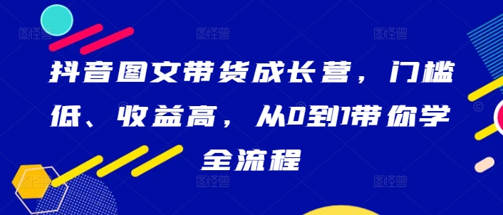 抖音图文带货成长营,门槛低、收益高,从0到1带你学全流程-吾爱云课堂