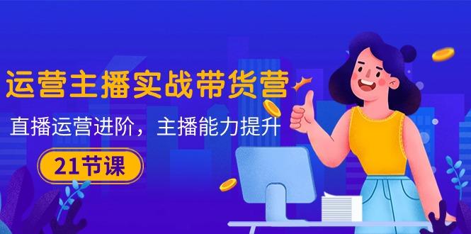 运营主播·实战带货营:直播运营 进阶,主播 能力提升(21节课-吾爱云课堂