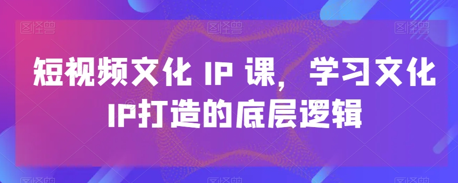 短视频文化IP课，学习文化IP打造的底层逻辑-吾爱云课堂