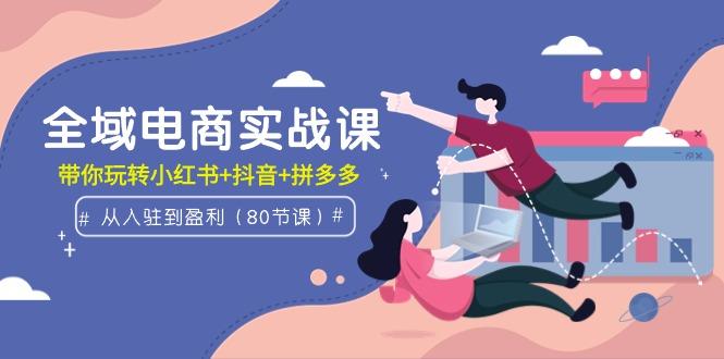 (9529期)全域电商实战课:从入驻到盈利,带你玩转小红书+抖音+拼多多(80节课)-吾爱云课堂