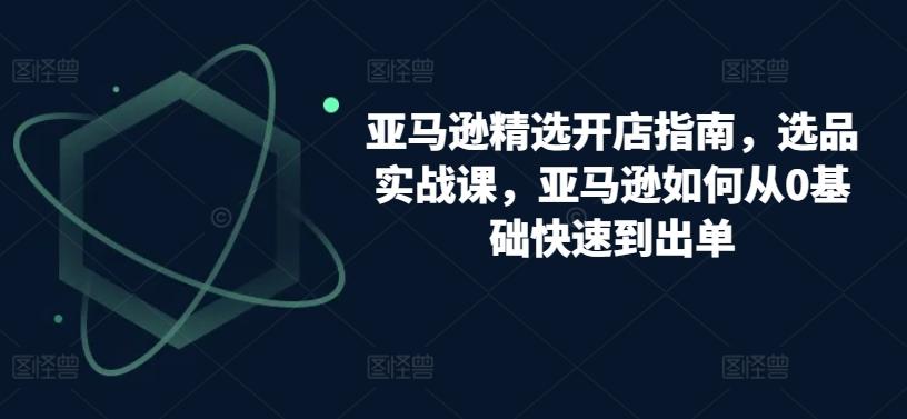 亚马逊精选开店指南,选品实战课,亚马逊如何从0基础快速到出单-吾爱云课堂