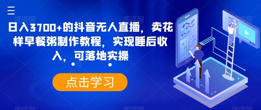 日入3700+的抖音无人直播,卖花样早餐粥制作教程,实现睡后收入,可落地实操【揭秘】-吾爱云课堂